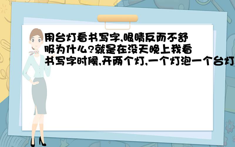 用台灯看书写字,眼睛反而不舒服为什么?就是在没天晚上我看书写字时候,开两个灯,一个灯泡一个台灯,觉得眼睛疲劳的很快,相反如果不开台灯,是有点暗,但是眼睛觉的好些