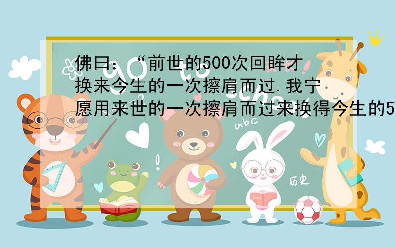 佛曰：“前世的500次回眸才换来今生的一次擦肩而过.我宁愿用来世的一次擦肩而过来换得今生的500次回眸.这句话是什麼意思?