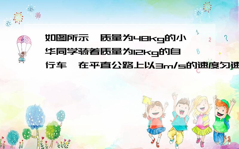 如图所示,质量为48kg的小华同学骑着质量为12kg的自行车,在平直公路上以3m/s的速度匀速行驶,车胎与地面总的接触面积为40cm²,自行车在行驶过程中受到阻力为其总重的1/12,求：（g=10N/kg)小华