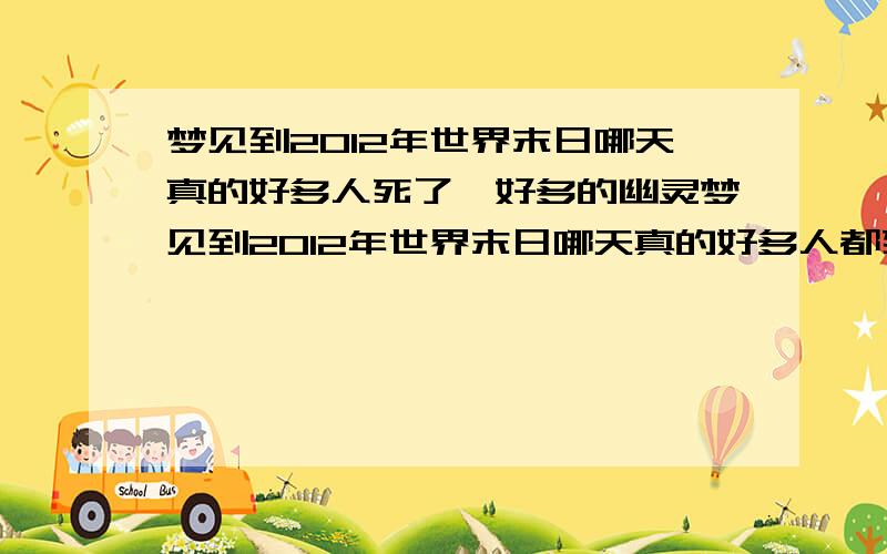 梦见到2012年世界末日哪天真的好多人死了,好多的幽灵梦见到2012年世界末日哪天真的好多人都死了,我还想原来这天真的是世界末日呀?好多幽灵都在路上阴间的路上走着,有一个专门负责查看