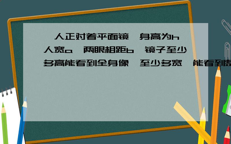 一人正对着平面镜,身高为h,人宽a,两眼相距b,镜子至少多高能看到全身像,至少多宽,能看到整个身体宽度