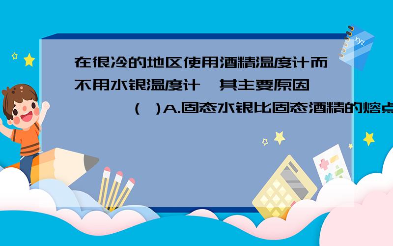 在很冷的地区使用酒精温度计而不用水银温度计,其主要原因…………（ )A.固态水银比固态酒精的熔点高   B.固态水银比固态酒精的熔点低C.液态酒精比液态水银的凝固点高  D.液态酒精比液态