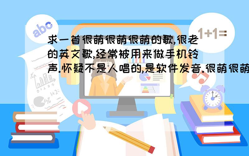 求一首很萌很萌很萌的歌,很老的英文歌,经常被用来做手机铃声.怀疑不是人唱的,是软件发音.很萌很萌很甜美的声音.经常做手机铃声的