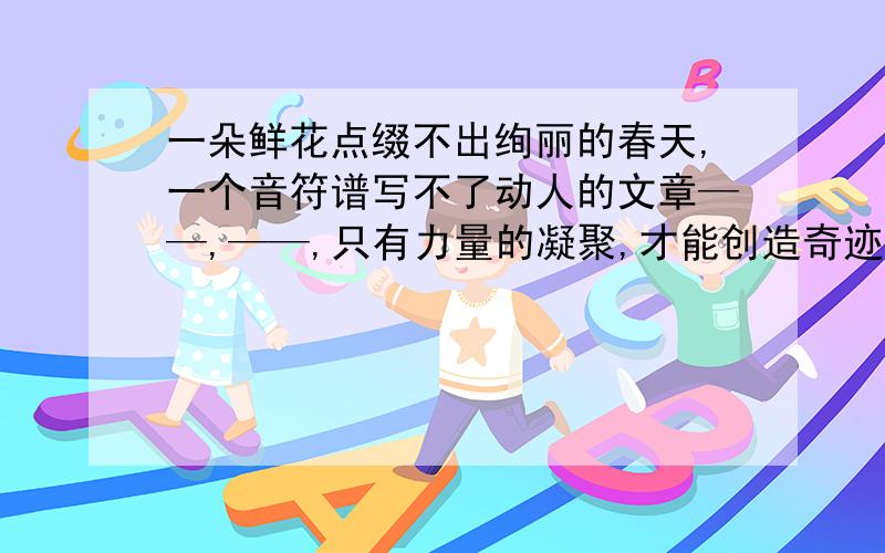 一朵鲜花点缀不出绚丽的春天,一个音符谱写不了动人的文章——,——,只有力量的凝聚,才能创造奇迹.