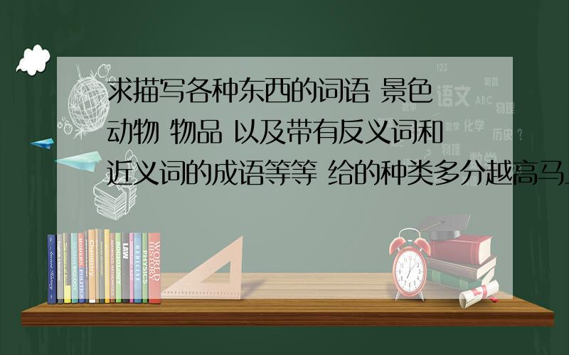 求描写各种东西的词语 景色 动物 物品 以及带有反义词和近义词的成语等等 给的种类多分越高马上毕业考了 重赏还有不有一些句子