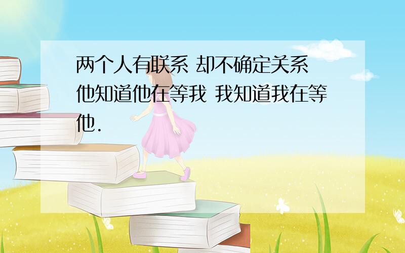 两个人有联系 却不确定关系 他知道他在等我 我知道我在等他.