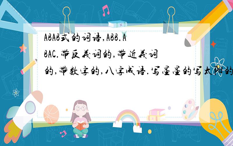 ABAB式的词语,ABB.ABAC.带反义词的,带近义词的,带数字的,八字成语.写星星的写太阳的表示颜色的.五字成语,AABC式的各写9个出来,写月亮的