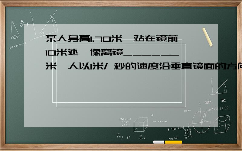 某人身高1.70米,站在镜前10米处,像离镜______米,人以1米/ 秒的速度沿垂直镜面的方向远离镜面移动,他的像以______米/秒速度离他而去.4秒后,像离人______米