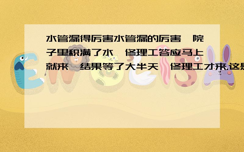 水管漏得厉害水管漏的厉害,院子里积满了水,修理工答应马上就来,结果等了大半天,修理工才来.这是他懒洋洋的问主妇：“怎么样了?”主妇说：“还好,你没来之前孩子们已经学会游泳了!”