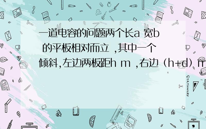 一道电容的问题两个长a 宽b 的平板相对而立 ,其中一个倾斜,左边两板距h m ,右边（h+d）m,求电容.用微积分解法,我是说微积分啊 不是极限法。这个东西应该一步就能积出来的说吧，要是最后