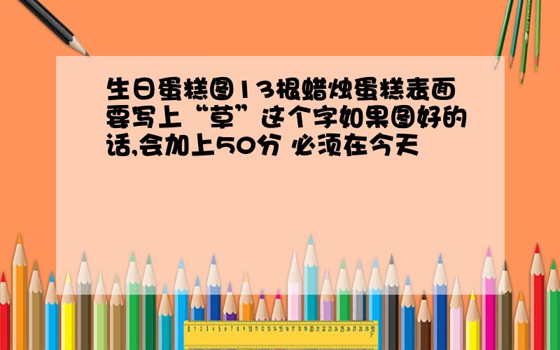 生日蛋糕图13根蜡烛蛋糕表面要写上“草”这个字如果图好的话,会加上50分 必须在今天