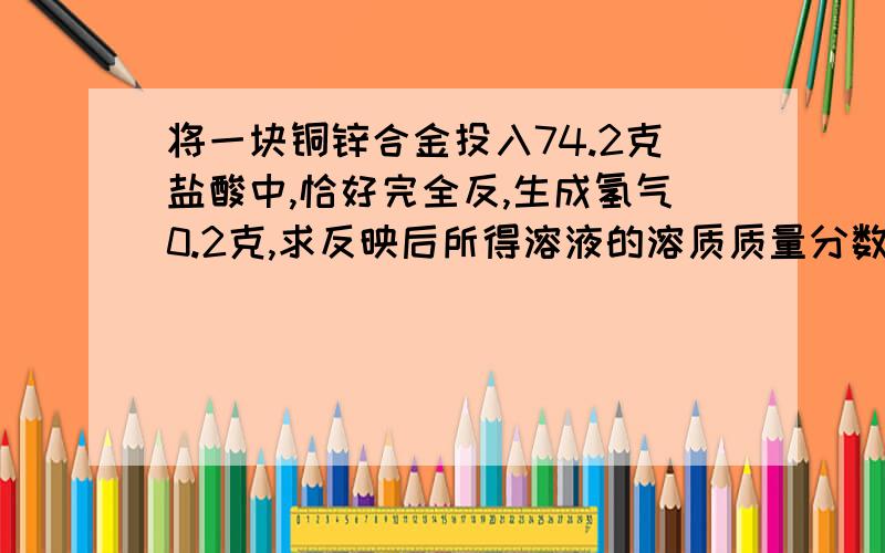 将一块铜锌合金投入74.2克盐酸中,恰好完全反,生成氢气0.2克,求反映后所得溶液的溶质质量分数?