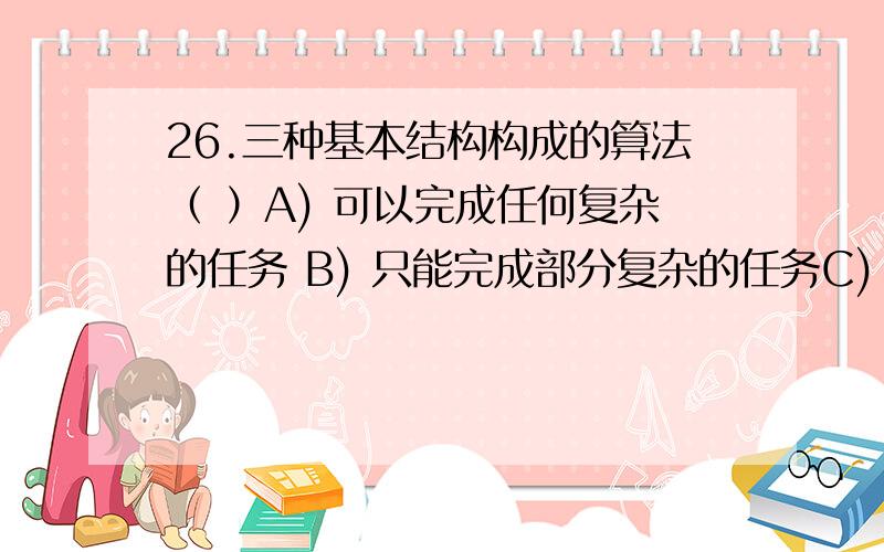 26.三种基本结构构成的算法（ ）A) 可以完成任何复杂的任务 B) 只能完成部分复杂的任务C) 只能完成符合结构化的任务 D) 只能完成一些简单的任务到底谁的正确啊，