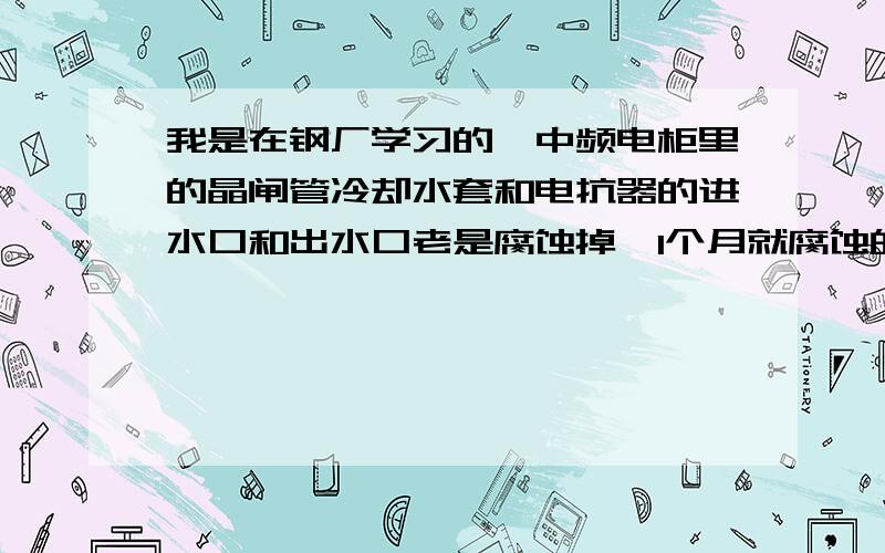 我是在钢厂学习的,中频电柜里的晶闸管冷却水套和电抗器的进水口和出水口老是腐蚀掉,1个月就腐蚀的没有了,中频电工的解决方法是在出水口用蛇皮管连一个不锈钢管,钢管与出水口通同电