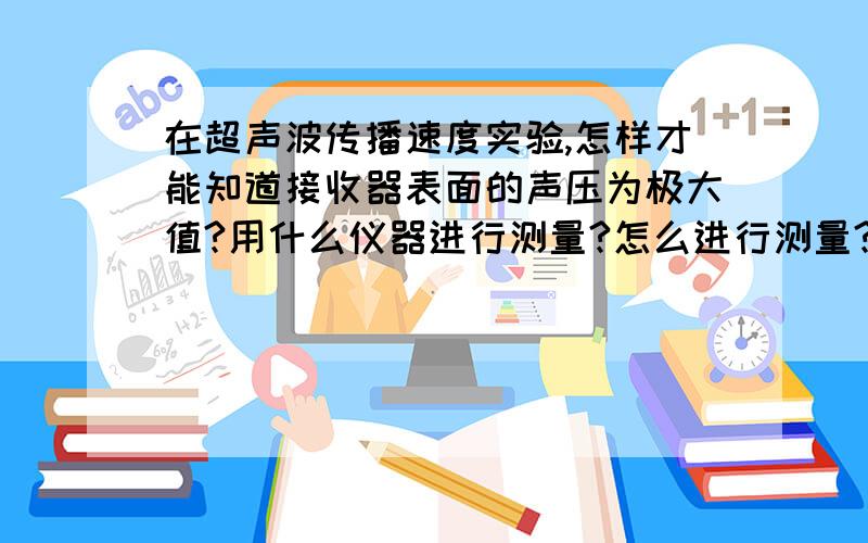 在超声波传播速度实验,怎样才能知道接收器表面的声压为极大值?用什么仪器进行测量?怎么进行测量?