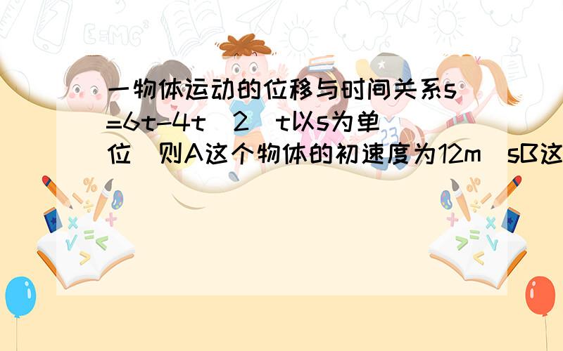 一物体运动的位移与时间关系s=6t-4t^2(t以s为单位)则A这个物体的初速度为12m|sB这个物体的初速度为6m|sC这个物体的加速度为8m|s平方D这个物体的加速度为-8m|s平方