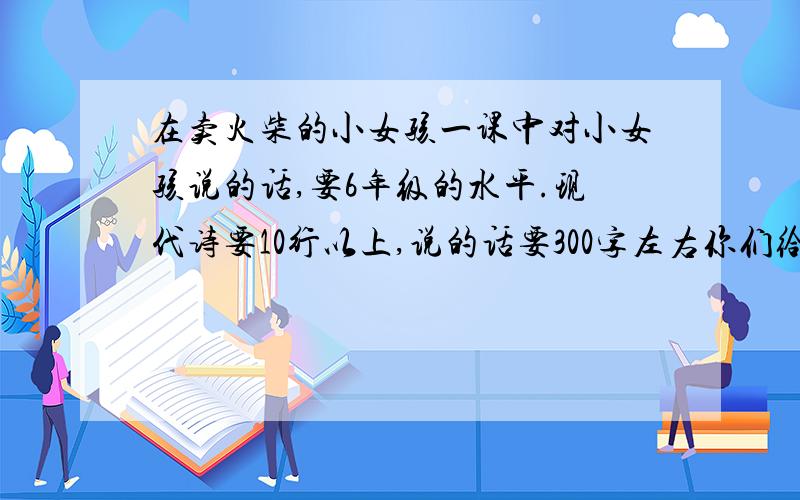 在卖火柴的小女孩一课中对小女孩说的话,要6年级的水平.现代诗要10行以上,说的话要300字左右你们给我找点6年级普通水平的行不？老师一看你们发的这点就知道不是我写的了，想要分的就别