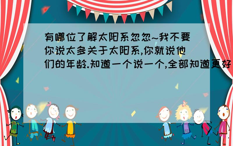 有哪位了解太阳系忽忽~我不要你说太多关于太阳系,你就说他们的年龄.知道一个说一个,全部知道更好