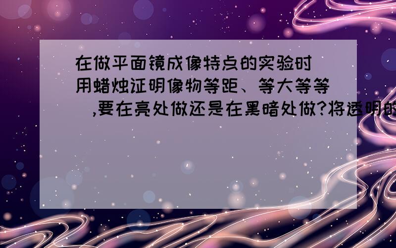 在做平面镜成像特点的实验时（用蜡烛证明像物等距、等大等等）,要在亮处做还是在黑暗处做?将透明的一个玻璃板竖直放在地上,然后将一根点燃蜡烛放在玻璃板一侧,再将另一只相同的没点