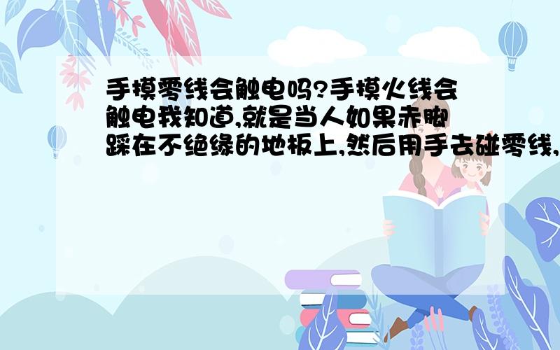 手摸零线会触电吗?手摸火线会触电我知道,就是当人如果赤脚踩在不绝缘的地板上,然后用手去碰零线,这样会触电吗?我同学讲不管怎么碰零线,只要不接触火线就都没有关系.