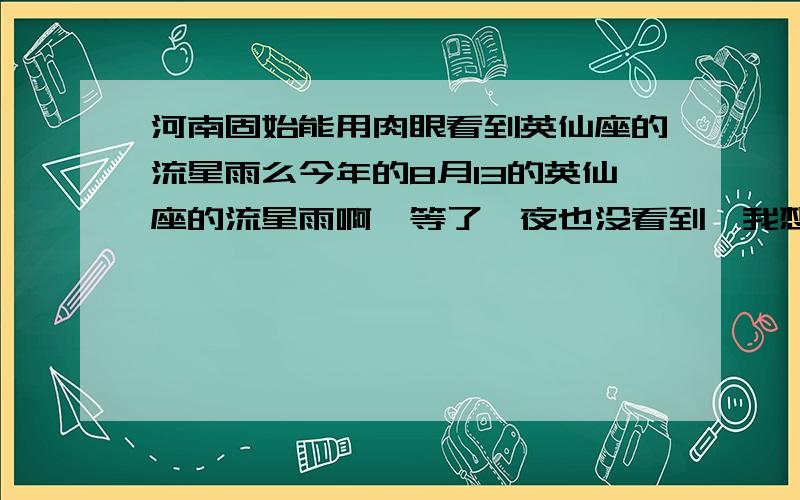 河南固始能用肉眼看到英仙座的流星雨么今年的8月13的英仙座的流星雨啊,等了一夜也没看到,我想问问,全部积分就在这了,谢过了!那什么是科学准确的观测途径？