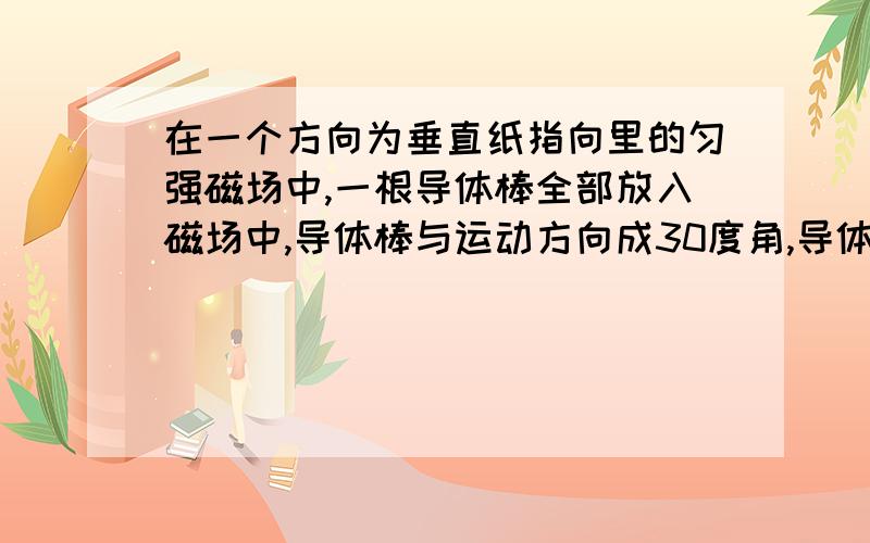 在一个方向为垂直纸指向里的匀强磁场中,一根导体棒全部放入磁场中,导体棒与运动方向成30度角,导体在...在一个方向为垂直纸指向里的匀强磁场中,一根导体棒全部放入磁场中,导体棒与运动