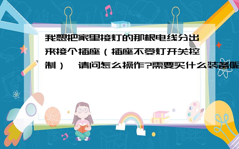 我想把家里接灯的那根电线分出来接个插座（插座不受灯开关控制）,请问怎么操作?需要买什么装备呢?可以直接把插座的连接线接到电灯的那根电线上吗?