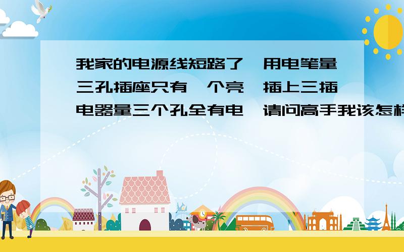 我家的电源线短路了,用电笔量三孔插座只有一个亮,插上三插电器量三个孔全有电,请问高手我该怎样找出短请问高手我用什么办法找出短路的地方,首先谢谢以上各位的回答,我刚才用排除法