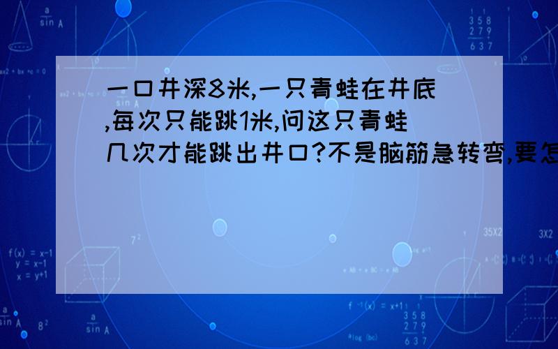 一口井深8米,一只青蛙在井底,每次只能跳1米,问这只青蛙几次才能跳出井口?不是脑筋急转弯,要怎么想