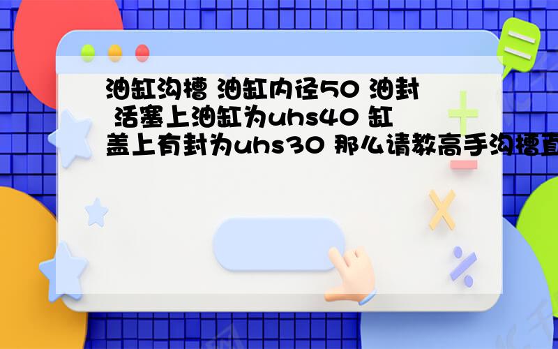 油缸沟槽 油缸内径50 油封 活塞上油缸为uhs40 缸盖上有封为uhs30 那么请教高手沟槽直径多少 ,公差多少油缸40*50*6 30*40*6