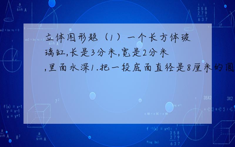 立体图形题（1）一个长方体玻璃缸,长是3分米,宽是2分米,里面水深1.把一段底面直径是8厘米的圆柱体钢材完全浸在水中,水面上升了3厘米.这段钢材长多少厘米?（结果保留整数）