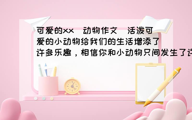 可爱的xx（动物作文）活泼可爱的小动物给我们的生活增添了许多乐趣，相信你和小动物只间发生了许多有去的故事。请你以《我和××的故事》为题写出你和动物之间发生的故事，题目“××