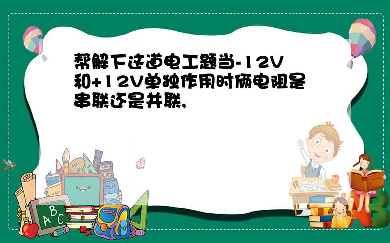 帮解下这道电工题当-12V 和+12V单独作用时俩电阻是串联还是并联,