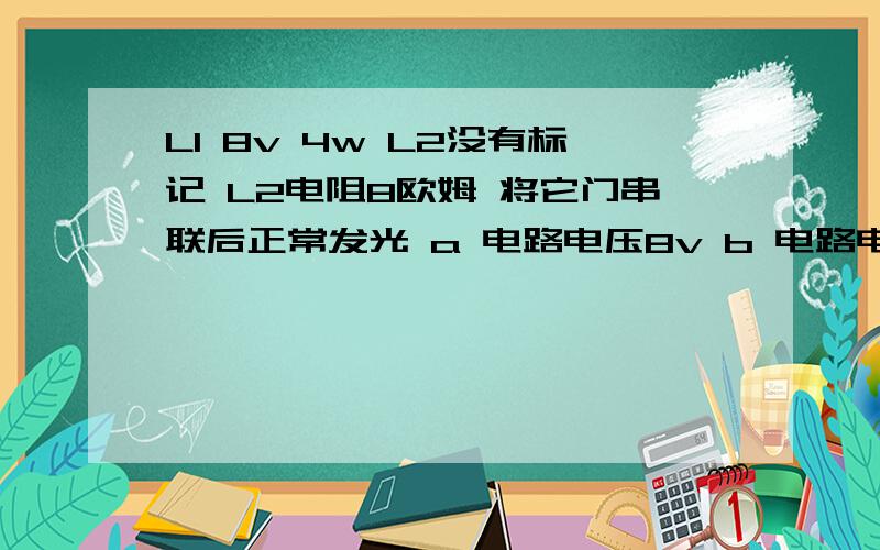 L1 8v 4w L2没有标记 L2电阻8欧姆 将它门串联后正常发光 a 电路电压8v b 电路电压12v c L2 功率4w dL2 2w