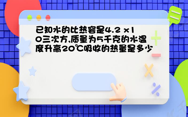 已知水的比热容是4.2 x10三次方,质量为5千克的水温度升高20℃吸收的热量是多少