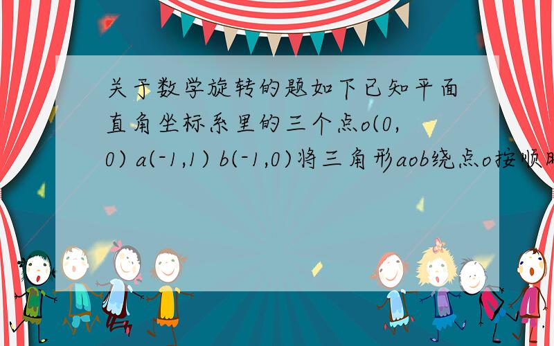 关于数学旋转的题如下已知平面直角坐标系里的三个点o(0,0) a(-1,1) b(-1,0)将三角形aob绕点o按顺时针方向旋转135度则点a,b的对应点的坐标分别是什么?