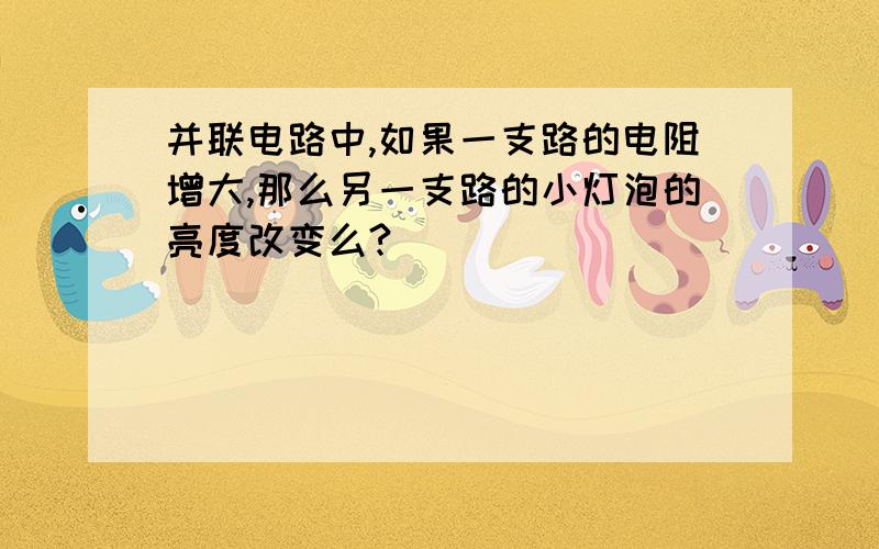 并联电路中,如果一支路的电阻增大,那么另一支路的小灯泡的亮度改变么?