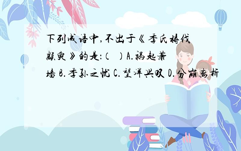 下列成语中,不出于《季氏将伐颛臾》的是：（ ）A.祸起萧墙 B.季孙之忧 C.望洋兴叹 D.分崩离析