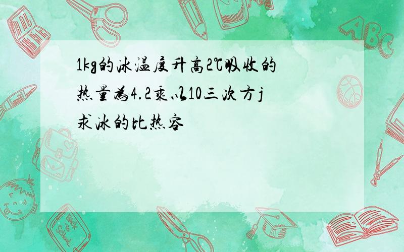 1kg的冰温度升高2℃吸收的热量为4.2乘以10三次方j求冰的比热容