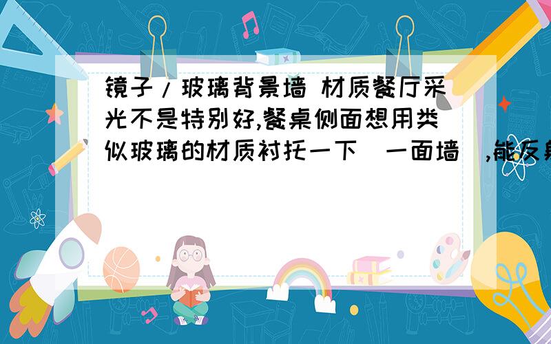 镜子/玻璃背景墙 材质餐厅采光不是特别好,餐桌侧面想用类似玻璃的材质衬托一下（一面墙）,能反射出人影就好.我能想到的就是：1镜子,贴玻璃贴,2烤漆玻璃 3 马赛克 4凉瓷砖那种好 或者还