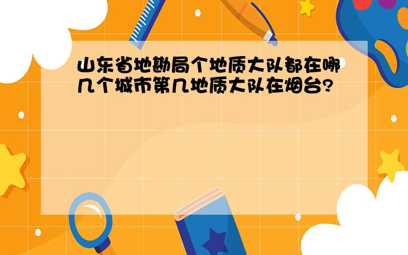 山东省地勘局个地质大队都在哪几个城市第几地质大队在烟台?