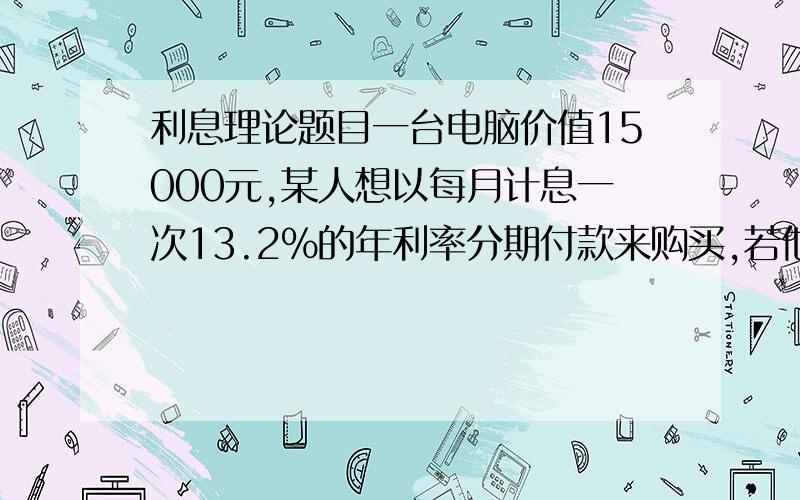 利息理论题目一台电脑价值15000元,某人想以每月计息一次13.2%的年利率分期付款来购买,若他在四年内每月月末还400元,首付是多少?