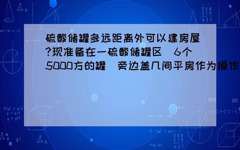 硫酸储罐多远距离外可以建房屋?现准备在一硫酸储罐区（6个5000方的罐）旁边盖几间平房作为操作间和值班室,怕安全方面通不过,但又查不到具体的相关标准.要求给出相关数据和依据来源.