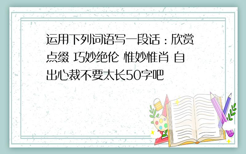 运用下列词语写一段话：欣赏 点缀 巧妙绝伦 惟妙惟肖 自出心裁不要太长50字吧