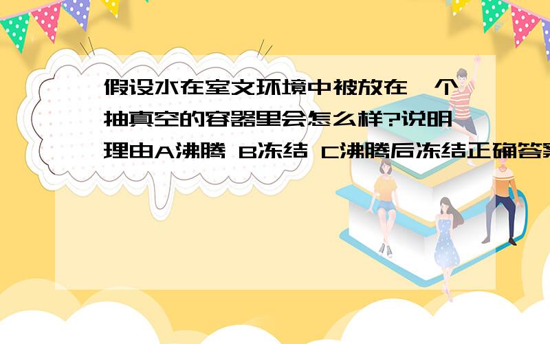 假设水在室文环境中被放在一个抽真空的容器里会怎么样?说明理由A沸腾 B冻结 C沸腾后冻结正确答案是C因为沸腾带走热量,最后会冻成冰