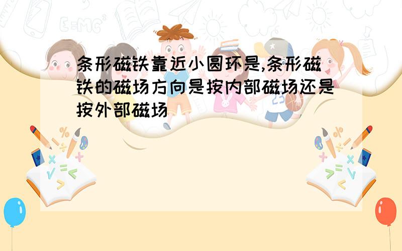 条形磁铁靠近小圆环是,条形磁铁的磁场方向是按内部磁场还是按外部磁场