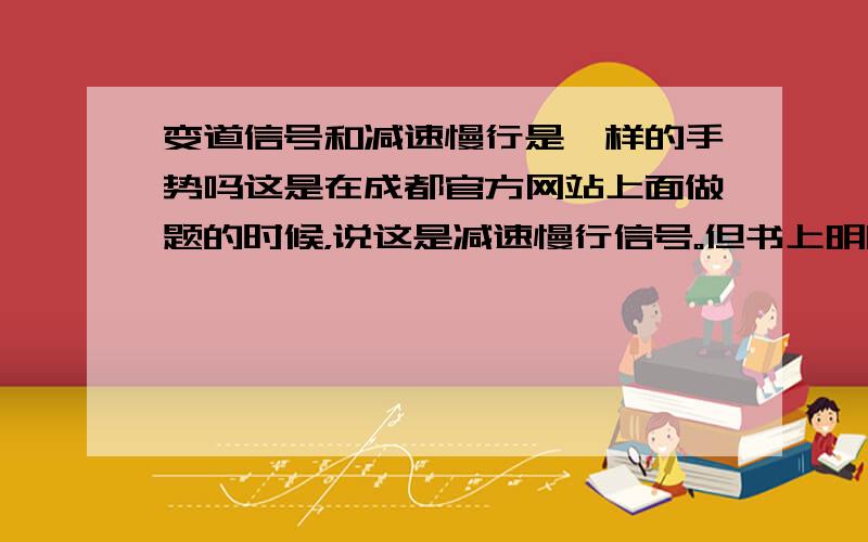 变道信号和减速慢行是一样的手势吗这是在成都官方网站上面做题的时候，说这是减速慢行信号。但书上明明就是说变道信号啊。到底哪个是对的