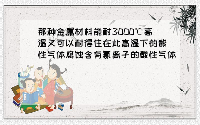 那种金属材料能耐3000℃高温又可以耐得住在此高温下的酸性气体腐蚀含有氯离子的酸性气体