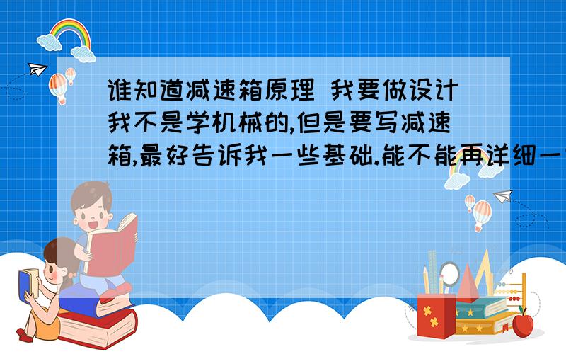 谁知道减速箱原理 我要做设计我不是学机械的,但是要写减速箱,最好告诉我一些基础.能不能再详细一些!