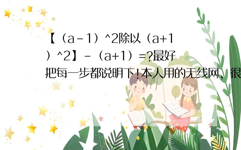 【（a-1）^2除以（a+1）^2】-（a+1）=?最好把每一步都说明下!本人用的无线网，很卡，不支持即时回话，